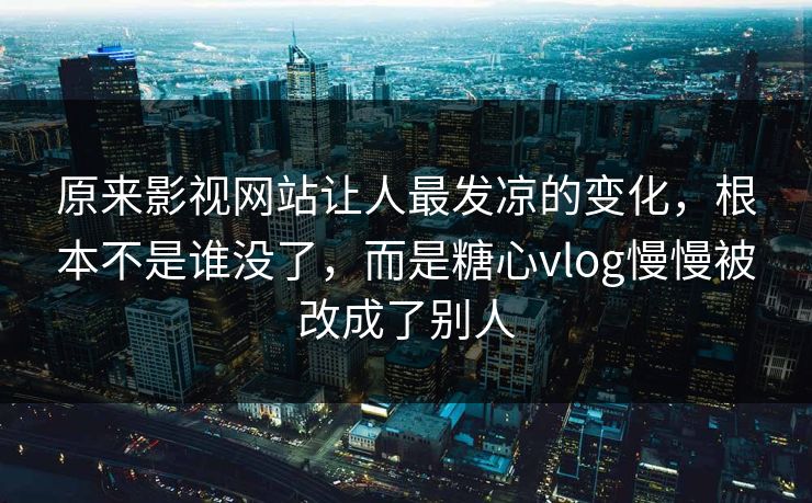 原来影视网站让人最发凉的变化，根本不是谁没了，而是糖心vlog慢慢被改成了别人