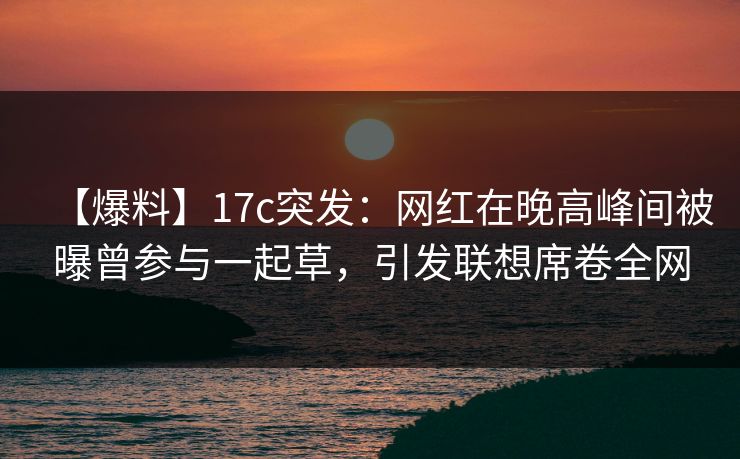【爆料】17c突发：网红在晚高峰间被曝曾参与一起草，引发联想席卷全网